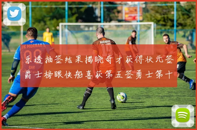 乐透抽签结果揭晓奇才获得状元签爵士榜眼快船喜获第五签勇士第十一雷霆第十二