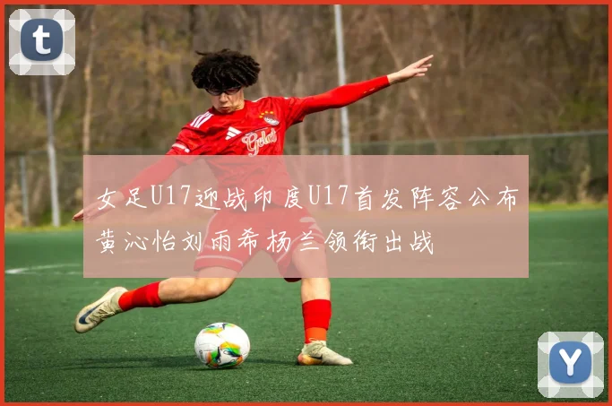 女足U17迎战印度U17首发阵容公布黄沁怡刘雨希杨兰领衔出战