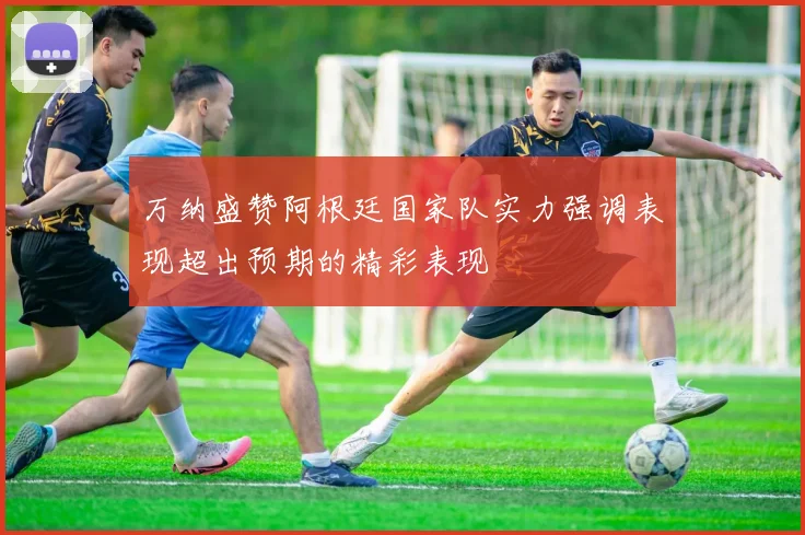 万纳盛赞阿根廷国家队实力强调表现超出预期的精彩表现