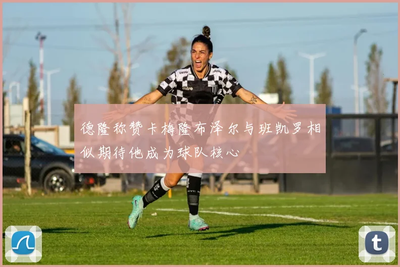德隆称赞卡梅隆布泽尔与班凯罗相似期待他成为球队核心