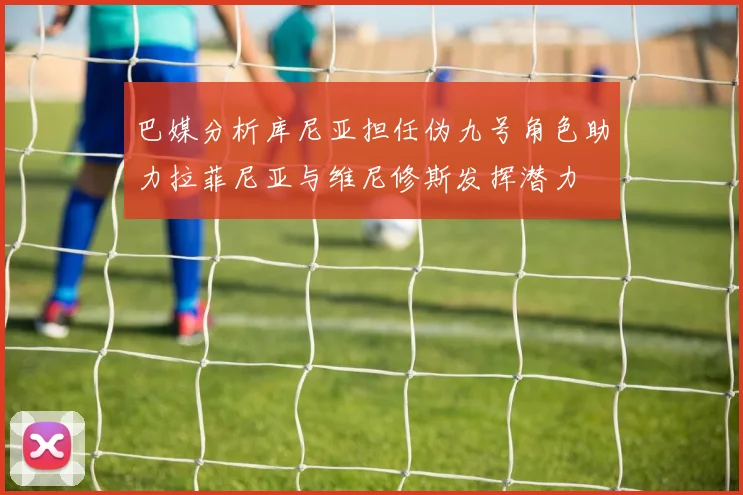 巴媒分析库尼亚担任伪九号角色助力拉菲尼亚与维尼修斯发挥潜力