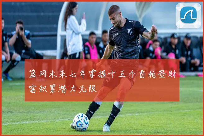 篮网未来七年掌握十五个首轮签财富积累潜力无限