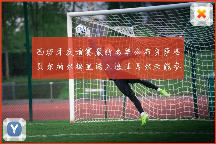 西班牙友谊赛最新名单公布贡萨洛贝尔纳尔梅里诺入选亚马尔未能参赛