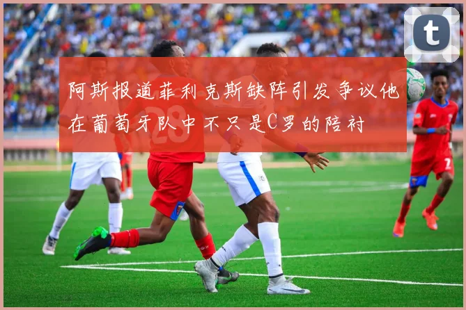 阿斯报道菲利克斯缺阵引发争议他在葡萄牙队中不只是C罗的陪衬