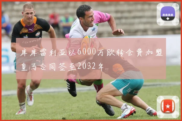 库库雷利亚以6000万欧转会费加盟皇马合同签至2032年